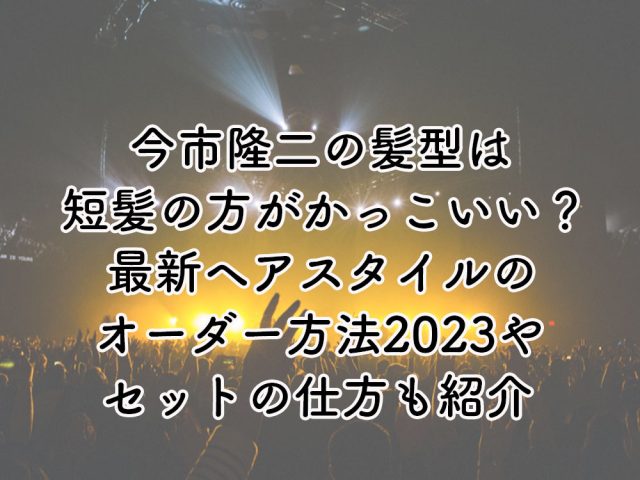 今市隆二の髪型は短髪の方がかっこいい？最新ヘアスタイルのオーダー方法2023やセットの仕方を解説