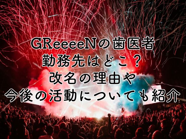 GReeeeNの歯医者の勤務先はどこ？改名の理由や今後の活動についても紹介