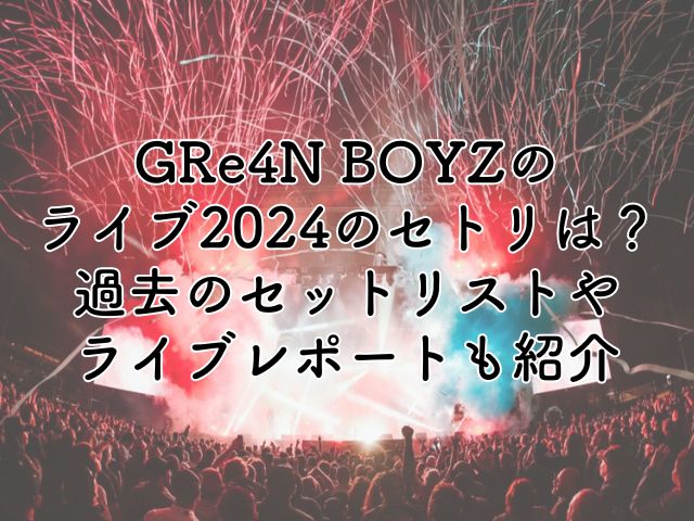 GRe4N BOYZのライブ2024のセトリは？過去のセットリストやライブレポートも紹介