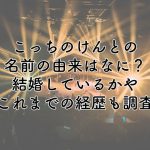 こっちのけんとの名前の由来はなに？結婚しているかやこれまでの経歴も調査