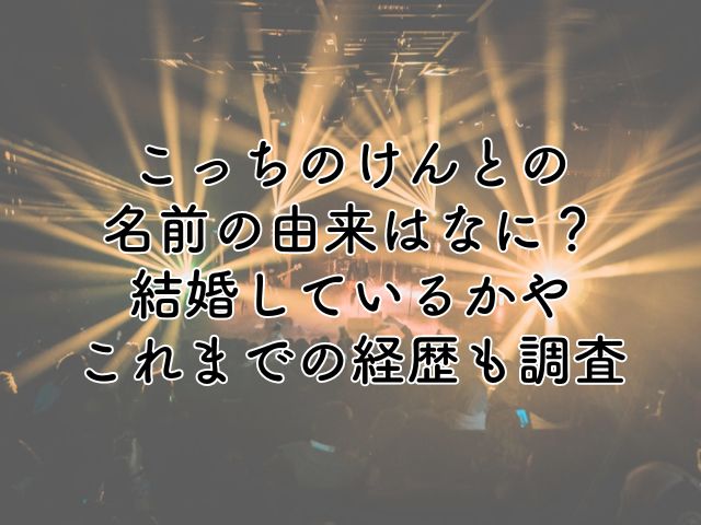 こっちのけんとの名前の由来はなに？結婚しているかやこれまでの経歴も調査