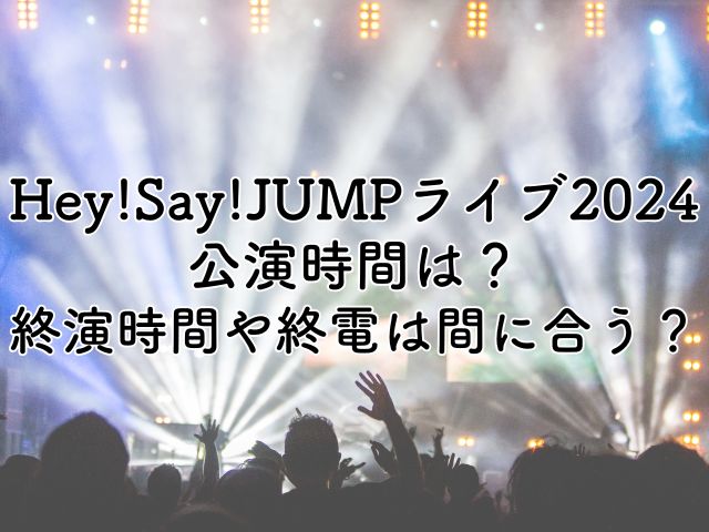 Hey!Say!JUMPライブ2024の公演時間は？終演時間や終電には間に合う？