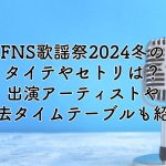 FNS歌謡祭2024冬のタイテやセトリは？出演アーティストや過去のタイムテーブルも紹介